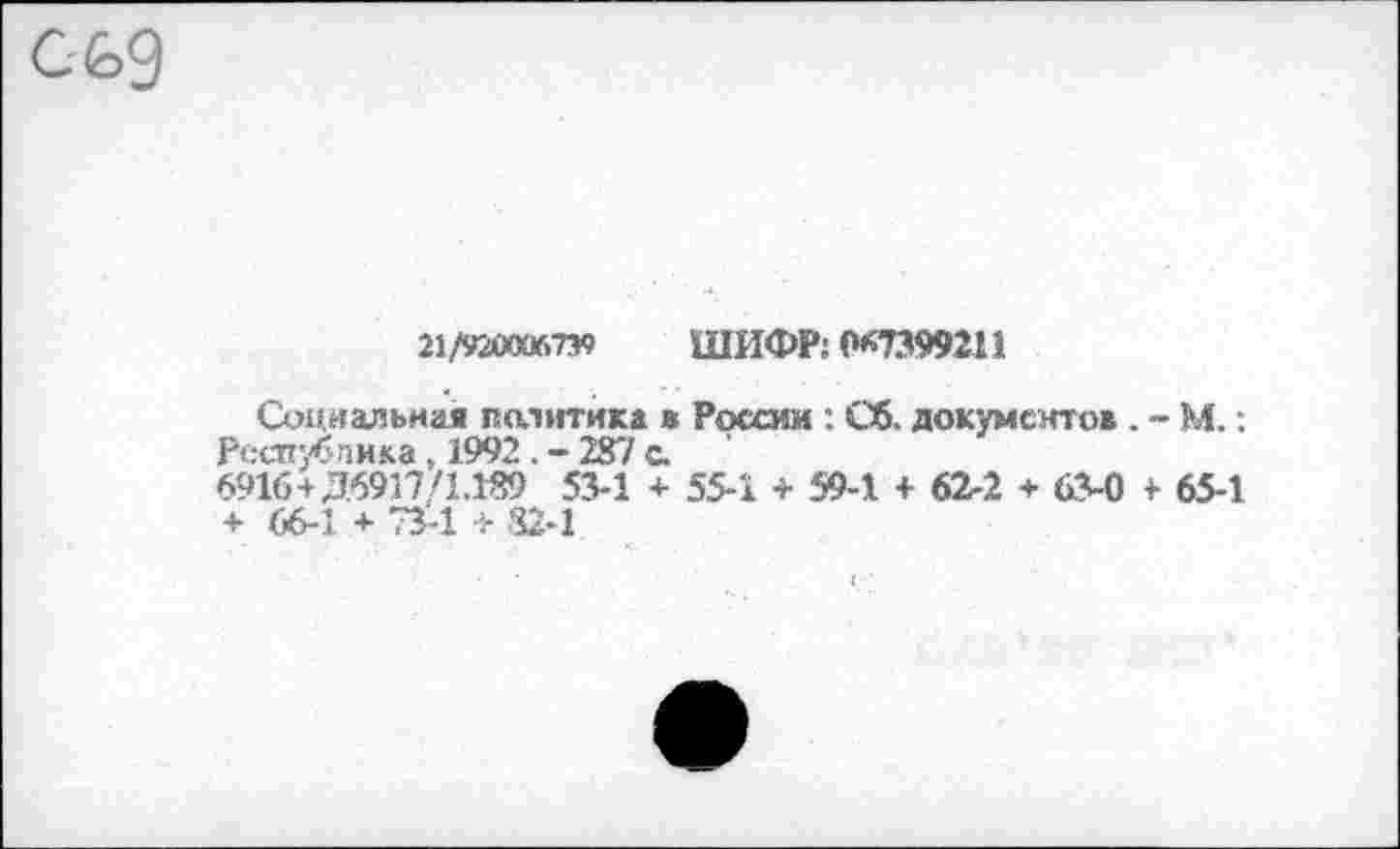 ﻿21/920006739 ШИФР: (*7399211
Социальная политика ж России : Сб. документов . - М.: Республика, 1992 . - 287 с.
6916+Д6917/1.189 53-1 + 55-1 + 59-1 + 62-2 + 63-0 + 65-1 + 66-1 + 73-1 + 82-1